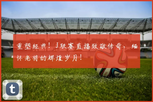 重塑经典！J联赛直播致敬传奇，缅怀老将的辉煌岁月！