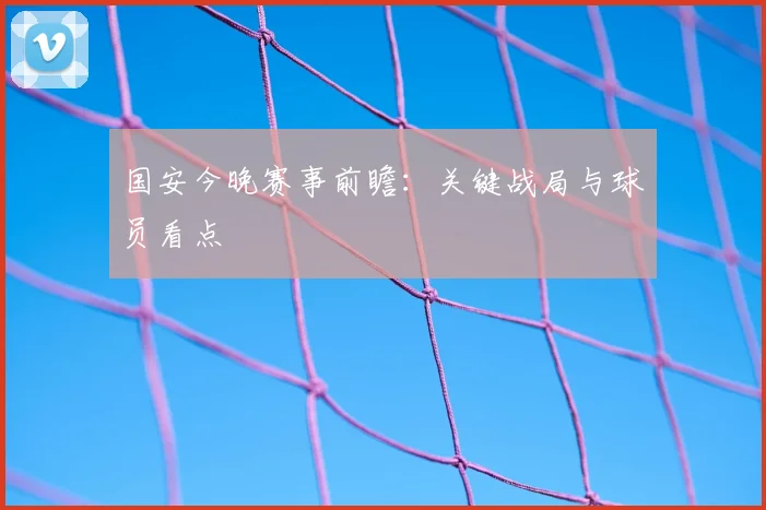 国安今晚赛事前瞻:关键战局与球员看点