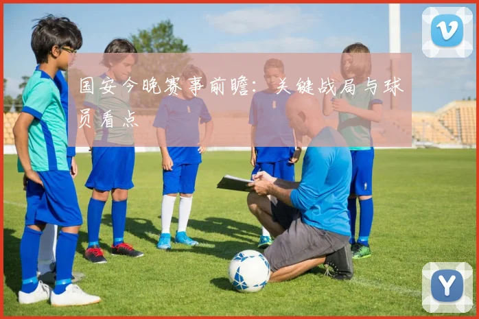国安今晚赛事前瞻:关键战局与球员看点